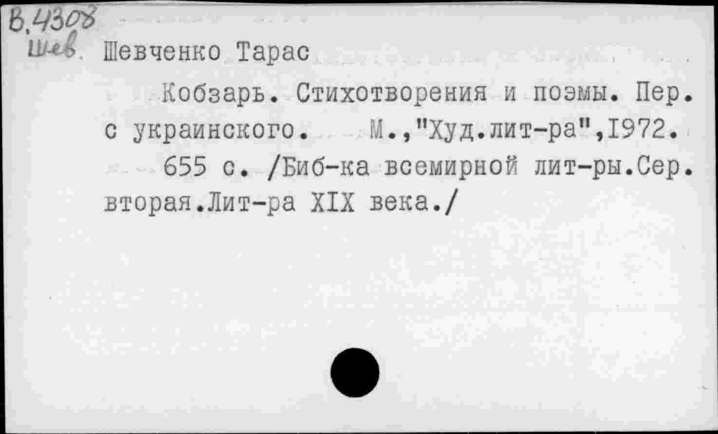 ﻿Шевченко Тарас
Кобзарь. Стихотворения и поэмы. Пер с украинского. М.,"Худ.лит-ра”,1972.
655 с. /Биб-ка всемирной лит-ры.Сер вторая.Лит-ра XIX века./